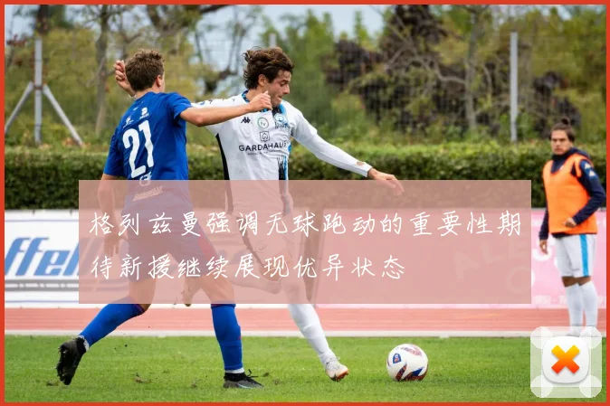 格列兹曼强调无球跑动的重要性期待新援继续展现优异状态