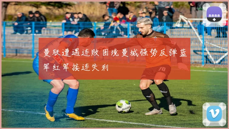 曼联遭遇连败困境曼城强势反弹蓝军红军接连失利