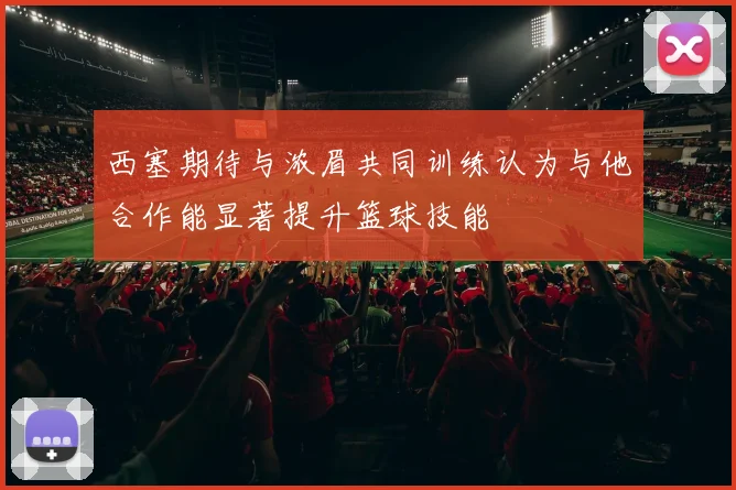 西塞期待与浓眉共同训练认为与他合作能显著提升篮球技能