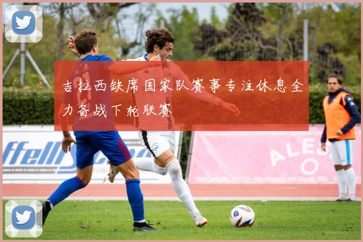 吉拉西缺席国家队赛事专注休息全力备战下轮联赛