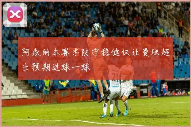 阿森纳本赛季防守稳健仅让曼联超出预期进球一球