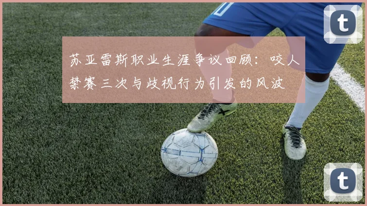 苏亚雷斯职业生涯争议回顾：咬人禁赛三次与歧视行为引发的风波