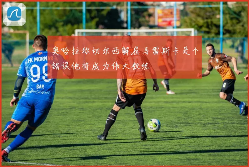 奥哈拉称切尔西解雇马雷斯卡是个错误他将成为伟大教练