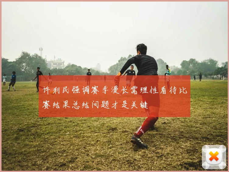 许利民强调赛季漫长需理性看待比赛结果总结问题才是关键