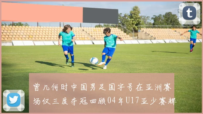 曾几何时中国男足国字号在亚洲赛场仅三度夺冠回顾04年U17亚少赛辉煌时刻