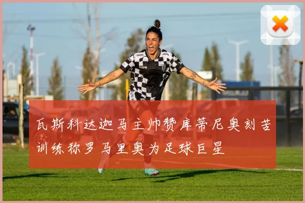 瓦斯科达迦马主帅赞库蒂尼奥刻苦训练称罗马里奥为足球巨星