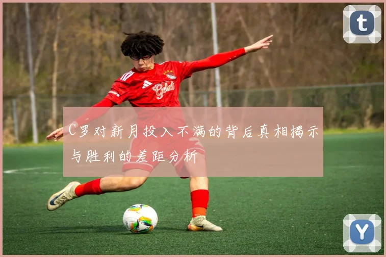 C罗对新月投入不满的背后真相揭示与胜利的差距分析