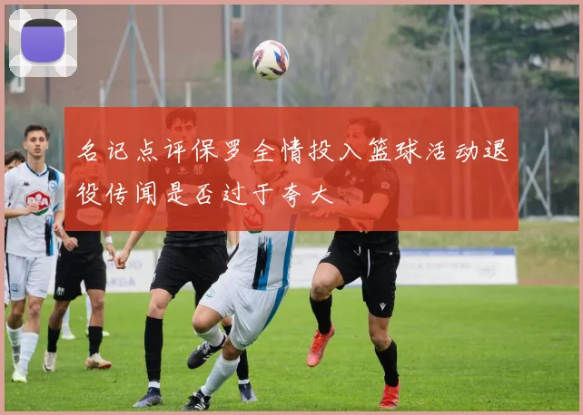 名记点评保罗全情投入篮球活动退役传闻是否过于夸大