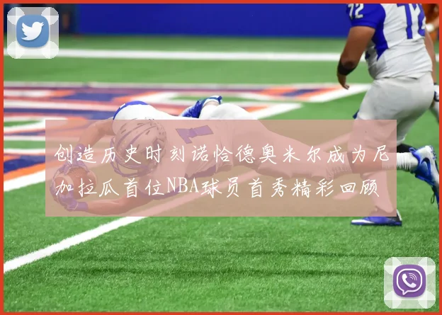 创造历史时刻诺恰德奥米尔成为尼加拉瓜首位NBA球员首秀精彩回顾