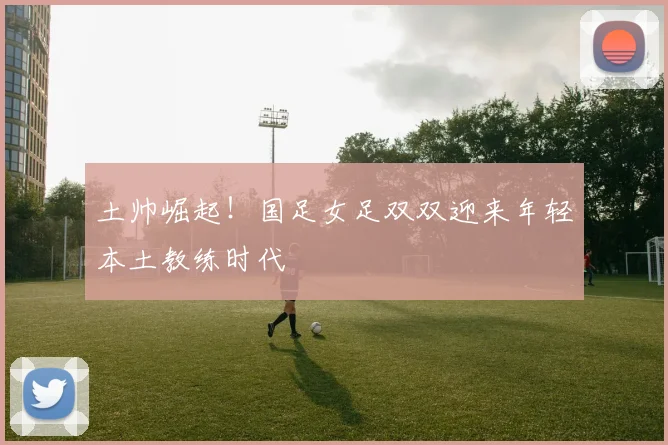 土帅崛起！国足女足双双迎来年轻本土教练时代